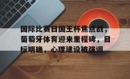 国际比赛日国王杯焦点战，葡萄牙体育迎来里程碑，目标明确，心理建设被强调的简单介绍-LOL官网投注